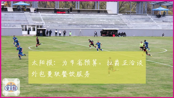 太阳报：为节省预算，拉爵正洽谈外包曼联餐饮服务