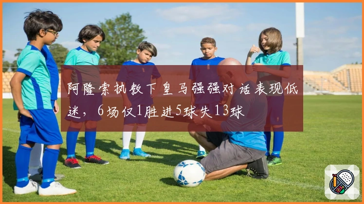 阿隆索执教下皇马强强对话表现低迷，6场仅1胜进5球失13球