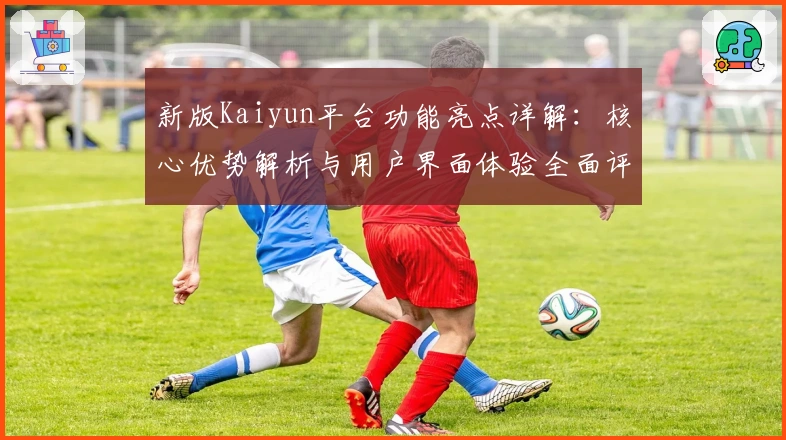 新版Kaiyun平台功能亮点详解：核心优势解析与用户界面体验全面评测