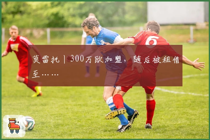 莫雷托丨300万欧加盟，随后被租借至……