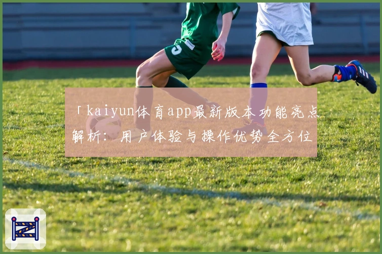 「kaiyun体育app最新版本功能亮点解析：用户体验与操作优势全方位剖析」