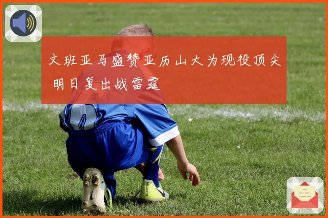 文班亚马盛赞亚历山大为现役顶尖 明日复出战雷霆