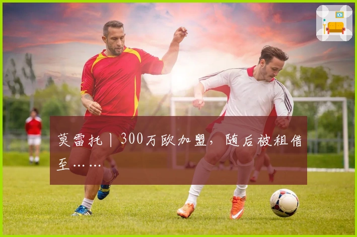 莫雷托丨300万欧加盟，随后被租借至……