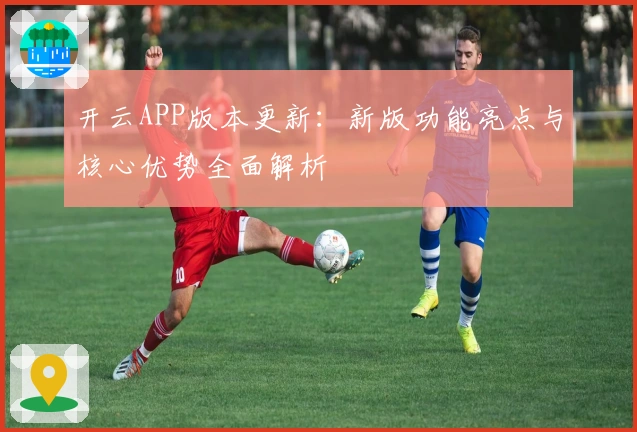 开云APP版本更新：新版功能亮点与核心优势全面解析