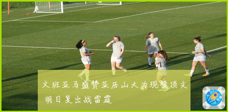 文班亚马盛赞亚历山大为现役顶尖 明日复出战雷霆